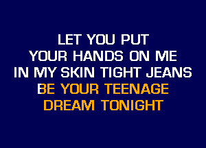 LET YOU PUT
YOUR HANDS ON ME
IN MY SKIN TIGHT JEANS
BE YOUR TEENAGE
DREAM TONIGHT