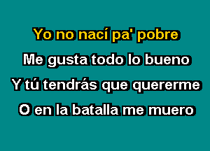 Yo no naci pa' pobre
Me gusta todo lo bueno
Y tl'J tendras que quererme

0 en la batalla me muero