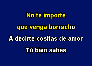 No te importe

que venga borracho

A decirte cositas de amor

Tu bien sabes