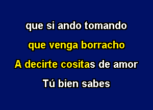 que si ando tomando

que venga borracho
A decirte cositas de amor

Tu bien sabes