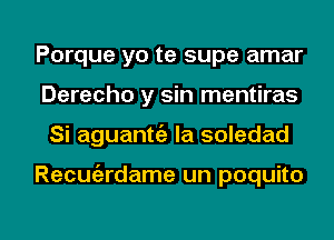 Porque yo te supe amar
Derecho y sin mentiras

Si aguantt'a Ia soledad

Recuiardame un poquito

g