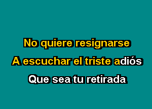 No quiere resignarse

A escuchar el triste adibs

Que sea tu retirada