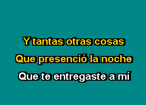 Y tantas otras cosas

Que presencid la noche

Que te entregaste a mi