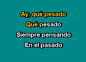 Ay, qugz pesado

Qufa pesado
Siempre pensando

En el pasado