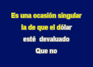 Es una ocasibn singular

la de que el dblar
estt'e devaluado

Que no