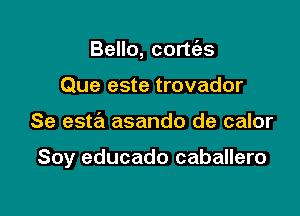 Bello, cortt'as
Que este trovador

Se esta asando de calor

Soy educado caballero