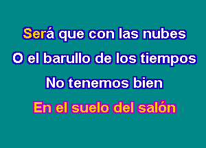 Sere'a que con las nubes

0 el barullo de Ios tiempos
No tenemos bien

En el suelo del saldn