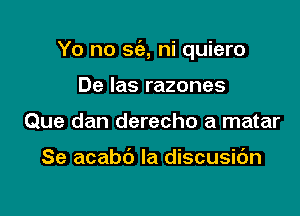 Yo no sie, ni quiero

De Ias razones
Que dan derecho a matar

Se acabc') Ia discusidn