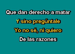 Que dan derecho a matar

Y sino preguntale

Yo no 8(33, ni quiero

De Ias razones