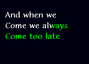 And when we
Come we always

Come too late