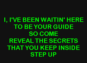 I, I'VE BEEN WAITIN' HERE
TO BEYOUR GUIDE
80 COME
REVEAL THE SECRETS

THAT YOU KEEP INSIDE
STEP UP