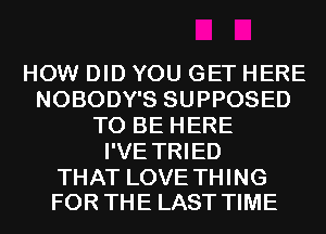 HOW DID YOU GET HERE
NOBODY'S SUPPOSED
TO BE HERE
I'VE TRIED

THAT LOVE THING
FOR THE LAST TIME