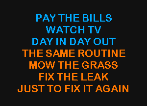 PAY THE BILLS
WATCH TV
DAY IN DAY OUT
THE SAME ROUTINE
MOW THE GRASS
FIX THE LEAK
JUST TO FIX IT AGAIN