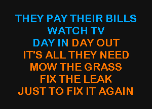 TH EY PAY TH EIR BILLS
WATCH TV
DAY IN DAY OUT
IT'S ALL TH EY NEED
MOW THE GRASS
FIX THE LEAK
JUST TO FIX IT AGAIN