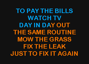 TO PAY THE BILLS
WATCH TV
DAY IN DAY OUT
THE SAME ROUTINE
MOW THE GRASS
FIX THE LEAK
JUST TO FIX IT AGAIN