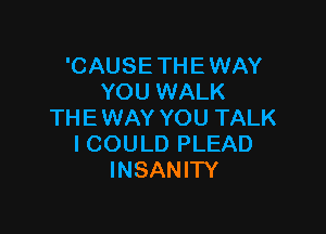 'CAUSE THE WAY
YOU WALK

THE WAY YOU TALK
I COULD PLEAD
INSANIW