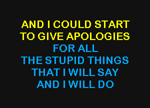 AND I COULD START
TO GIVE APOLOGIES
FOR ALL
THESTUPID THINGS
THAT I WILL SAY
AND IWILL DO