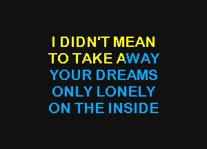 I DIDN'T MEAN
TO TAKE AWAY

YOUR DREAMS
ONLY LONELY
ON THE INSIDE