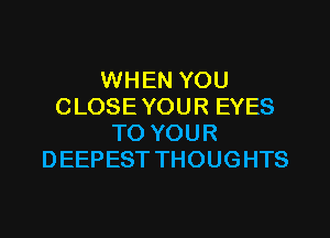 WHEN YOU
CLOSE YOUR EYES

TO YOUR
DEEPEST THOUGHTS