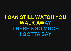 I CAN STILL WATCH YOU
WALK AWAY

THERE'S SO MUCH
I GOTTA SAY