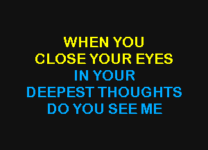 WHEN YOU
CLOSEYOUR EYES
IN YOUR
DEEPEST THOUGHTS
DO YOU SEE ME