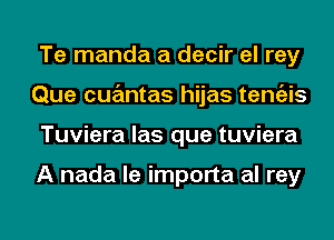 Te manda a decir el rey
Que cqumtas hijas temgzis
Tuviera las que tuviera

A nada le importa al rey