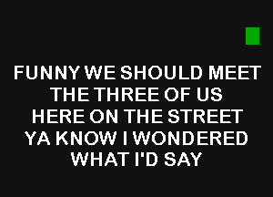 FUNNYWE SHOULD MEET
THETHREE OF US
HERE ON THE STREET

YA KNOW I WONDERED
WHAT I'D SAY