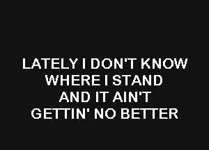 LATELYI DON'T KNOW
WHERE I STAND
AND IT AIN'T
GETTIN' NO BETTER