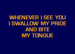 WHENEVER ISEE YOU
I SWALLOW MY PRIDE
AND BITE
MY TONGUE