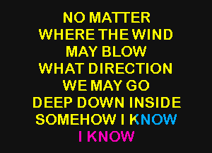 NO MATTER
WHERETHEWIND
MAY BLOW
WHAT DIRECTION
WE MAY GO
DEEP DOWN INSIDE
SOMEHOW I KNOW