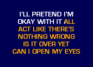 I'LL PRETEND I'M
OKAY WITH IT ALL
ACT LIKE THERE'S
NOTHING WRONG
IS IT OVER YET
CAN I OPEN MY EYES