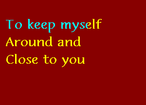 To keep myself
Around and

Close to you