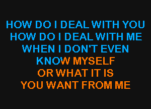 HOW DO I DEALWITH YOU
HOW DO I DEALWITH ME
WHEN I DON'T EVEN
KNOW MYSELF
OR WHAT IT IS
YOU WANT FROM ME