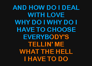 AND HOW DO I DEAL
WITH LOVE
WHY DO I WHY DO I
HAVE TO CHOOSE
EVERYBODY'S
TELLIN' ME

WHATTHE HELL
I HAVE TO DO I