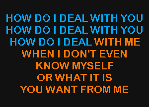 HOW DO I DEALWITH YOU
HOW DO I DEALWITH YOU
HOW DO I DEALWITH ME
WHEN I DON'T EVEN
KNOW MYSELF
OR WHAT IT IS
YOU WANT FROM ME