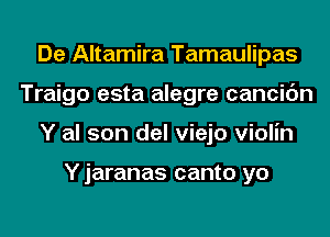 De Altamira Tamaulipas
Traigo esta alegre cancic'm
Y al son del viejo violin

Y jaranas canto yo
