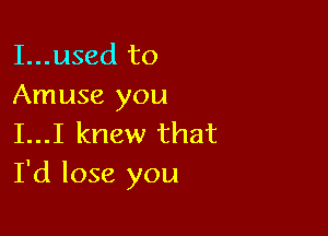 I...used to
Amuse you

I...I knew that
I'd lose you