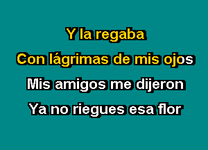 Y la regaba

Con lagrimas de mis ojos

Mis amigos me dijeron

Ya no riegues esa flor