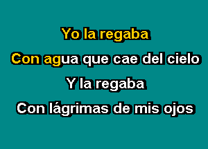 Yo la regaba
Con agua que cae del cielo

Y la regaba

Con wgrimas de mis ojos