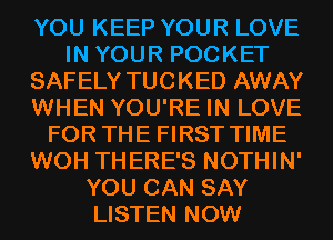 YOU KEEP YOUR LOVE
IN YOUR POCKET
SAFELY TUCKED AWAY
WHEN YOU'RE IN LOVE
FOR THE FIRST TIME
WOH THERE'S NOTHIN'
YOU CAN SAY
LISTEN NOW