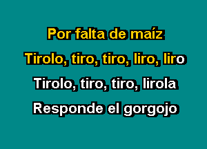 Por falta de maiz
Tirolo, tiro, tiro, liro, liro

Tirolo, tiro, tiro, lirola

Responde el gorgojo