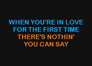 WHEN YOU'RE IN LOVE
FOR THE FIRST TIME
THERE'S NOTHIN'
YOU CAN SAY