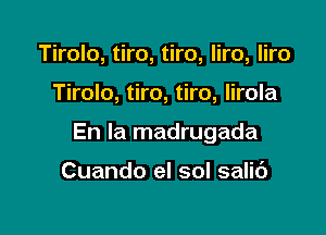 Tirolo, tiro, tiro, liro, liro

Tirolo, tiro, tiro, lirola

En la madrugada

Cuando el sol salic')