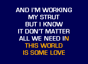 AND I'M WORKING
MY STRUT
BUT I KNOW
IT DON'T MATTER
ALL WE NEED IN
THIS WORLD

IS SOME LOVE l