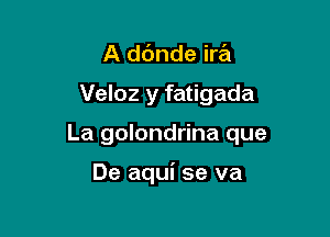 A ddnde ira

Veloz y fatigada

La golondrina que

De aqui se va