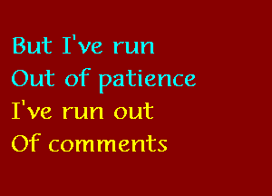 But I've run
Out of patience

I've run out
Of comments