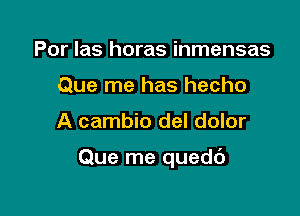 Por Ias horas inmensas
Que me has hecho

A cambio del dolor

Que me quedc')