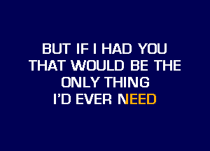 BUT IF I HAD YOU
THAT WOULD BE THE
ONLY THING
I'D EVER NEED