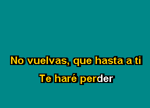 No vuelvas, que hasta a ti

Te harc'e perder