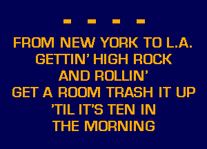 FROM NEW YORK TO LA.
GE'ITIN' HIGH ROCK
AND ROLLIN'

GET A ROOM TRASH IT UP
'TIL IT'S TEN IN
THE MORNING